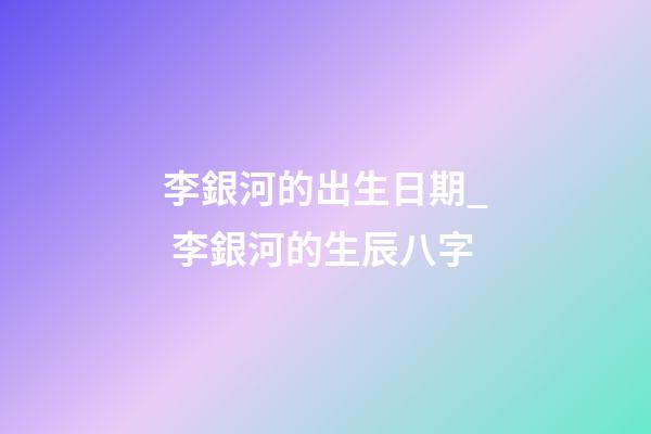 李銀河的出生日期_ 李銀河的生辰八字